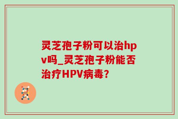 灵芝孢子粉可以治hpv吗_灵芝孢子粉能否治疗HPV病毒？