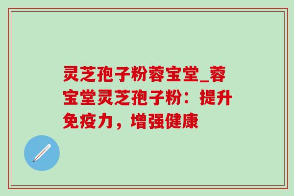 灵芝孢子粉蓉宝堂_蓉宝堂灵芝孢子粉：提升免疫力，增强健康