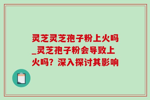 灵芝灵芝孢子粉上火吗_灵芝孢子粉会导致上火吗？深入探讨其影响