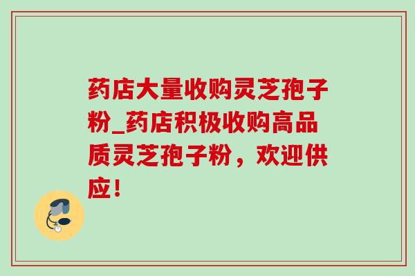 药店大量收购灵芝孢子粉_药店积极收购高品质灵芝孢子粉，欢迎供应！
