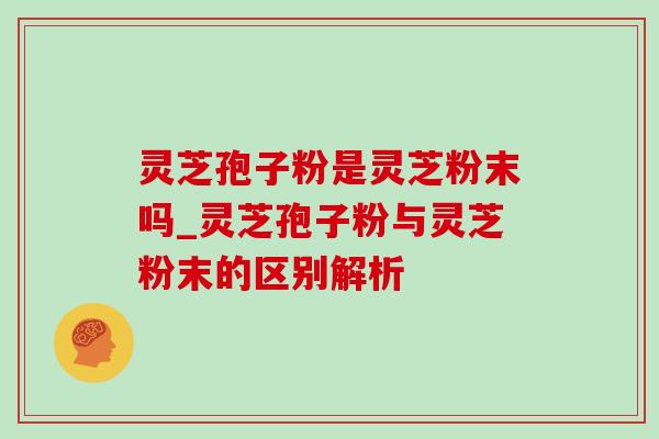灵芝孢子粉是灵芝粉末吗_灵芝孢子粉与灵芝粉末的区别解析