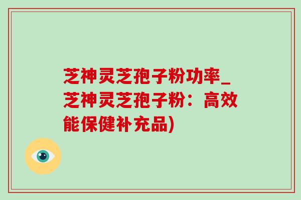 芝神灵芝孢子粉功率_芝神灵芝孢子粉：高效能保健补充品)