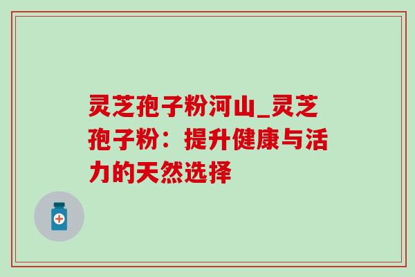 灵芝孢子粉河山_灵芝孢子粉：提升健康与活力的天然选择