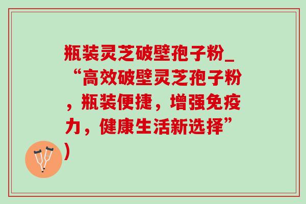 瓶装灵芝破壁孢子粉_“高效破壁灵芝孢子粉，瓶装便捷，增强免疫力，健康生活新选择”)