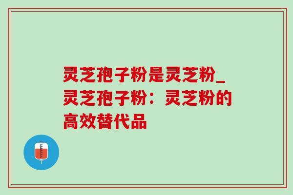 灵芝孢子粉是灵芝粉_灵芝孢子粉：灵芝粉的高效替代品