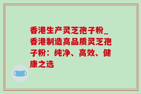 香港生产灵芝孢子粉_香港制造高品质灵芝孢子粉：纯净、高效、健康之选