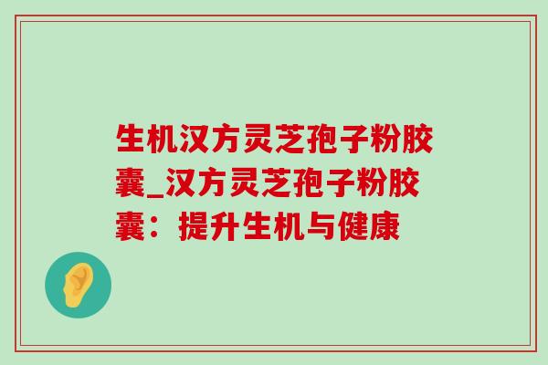 生机汉方灵芝孢子粉胶囊_汉方灵芝孢子粉胶囊：提升生机与健康