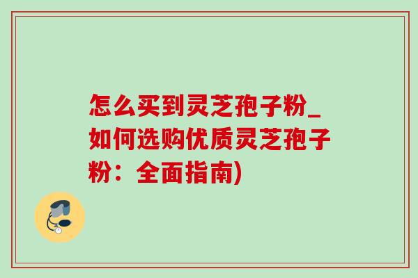 怎么买到灵芝孢子粉_如何选购优质灵芝孢子粉：全面指南)
