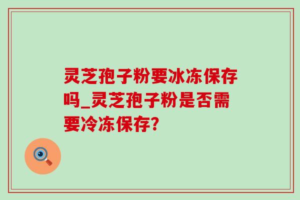 灵芝孢子粉要冰冻保存吗_灵芝孢子粉是否需要冷冻保存？