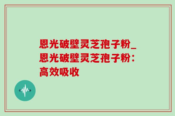 恩光破壁灵芝孢子粉_恩光破壁灵芝孢子粉：高效吸收