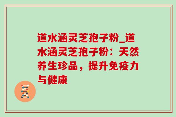 道水涵灵芝孢子粉_道水涵灵芝孢子粉：天然养生珍品，提升免疫力与健康