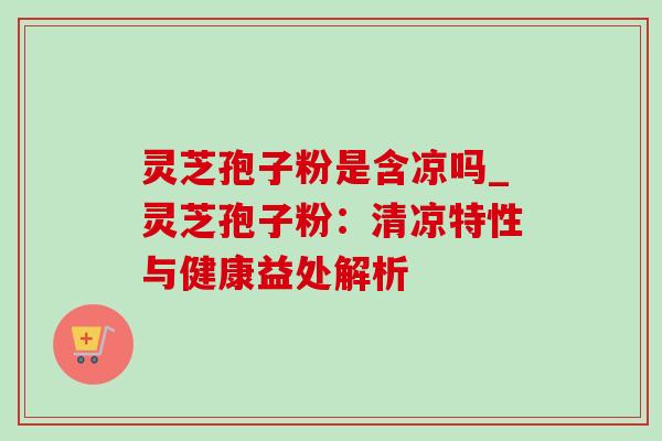 灵芝孢子粉是含凉吗_灵芝孢子粉：清凉特性与健康益处解析