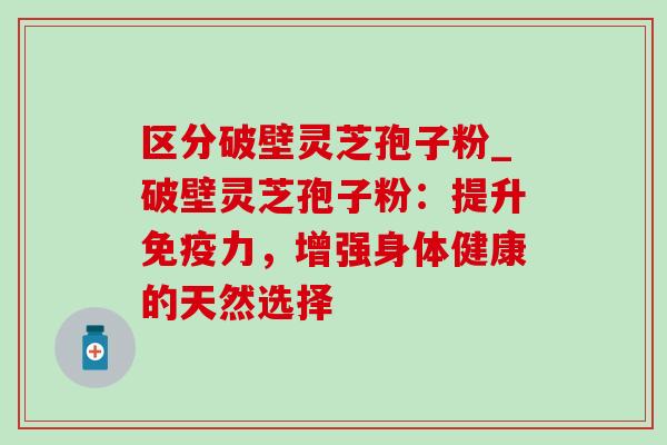 区分破壁灵芝孢子粉_破壁灵芝孢子粉：提升免疫力，增强身体健康的天然选择