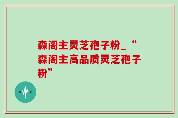 森阁主灵芝孢子粉_“森阁主高品质灵芝孢子粉”