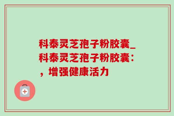 科泰灵芝孢子粉胶囊_科泰灵芝孢子粉胶囊：，增强健康活力