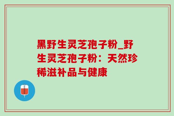 黑野生灵芝孢子粉_野生灵芝孢子粉：天然珍稀滋补品与健康
