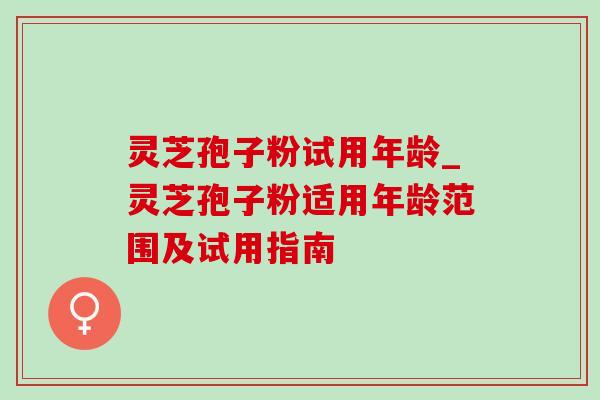 灵芝孢子粉试用年龄_灵芝孢子粉适用年龄范围及试用指南