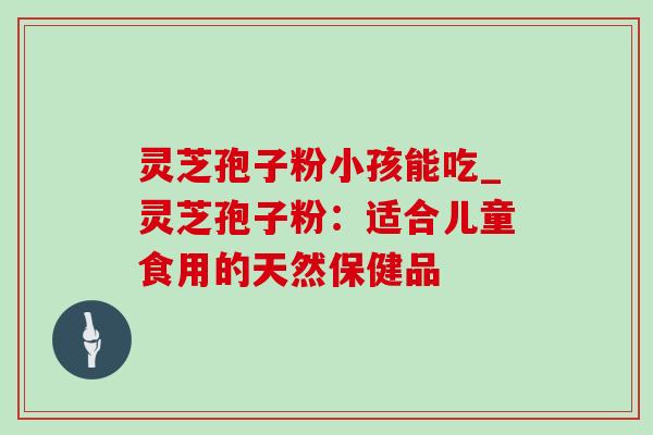 灵芝孢子粉小孩能吃_灵芝孢子粉：适合儿童食用的天然保健品