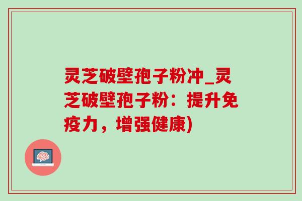 灵芝破壁孢子粉冲_灵芝破壁孢子粉：提升免疫力，增强健康)