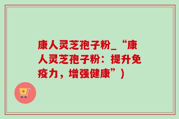 康人灵芝孢子粉_“康人灵芝孢子粉：提升免疫力，增强健康”)