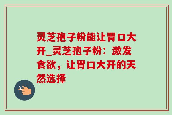 灵芝孢子粉能让胃口大开_灵芝孢子粉：激发食欲，让胃口大开的天然选择