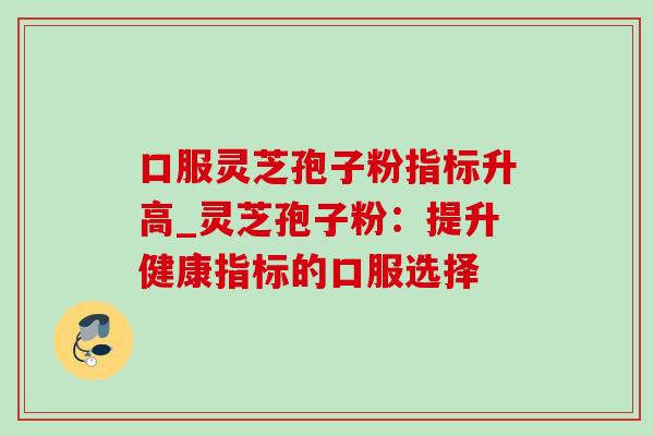 口服灵芝孢子粉指标升高_灵芝孢子粉：提升健康指标的口服选择