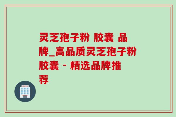 灵芝孢子粉 胶囊 品牌_高品质灵芝孢子粉胶囊 - 精选品牌推荐