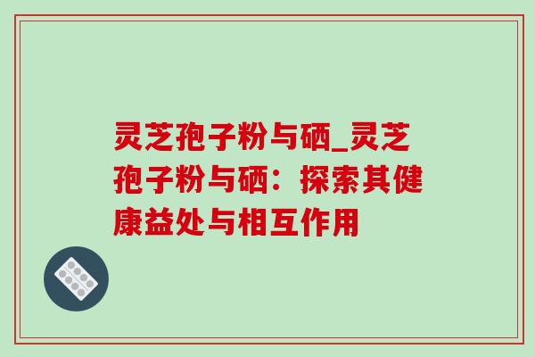 灵芝孢子粉与硒_灵芝孢子粉与硒：探索其健康益处与相互作用