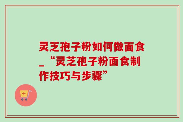 灵芝孢子粉如何做面食_“灵芝孢子粉面食制作技巧与步骤”