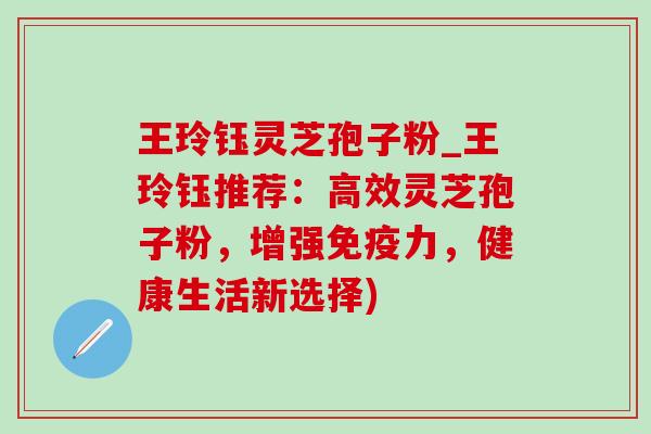 王玲钰灵芝孢子粉_王玲钰推荐：高效灵芝孢子粉，增强免疫力，健康生活新选择)