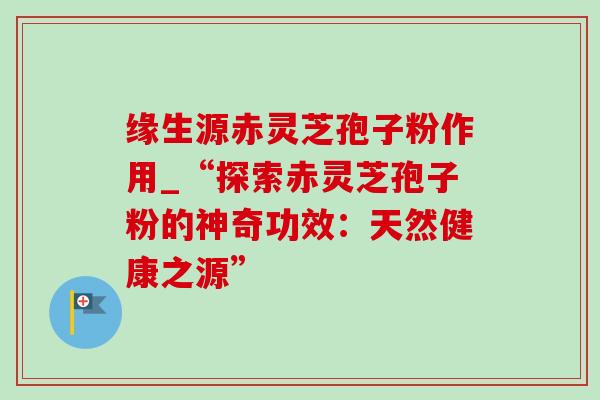 缘生源赤灵芝孢子粉作用_“探索赤灵芝孢子粉的神奇功效：天然健康之源”