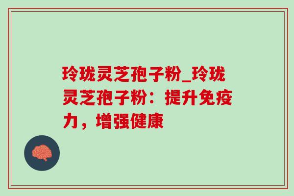 玲珑灵芝孢子粉_玲珑灵芝孢子粉：提升免疫力，增强健康