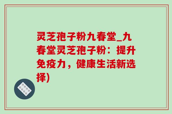 灵芝孢子粉九春堂_九春堂灵芝孢子粉：提升免疫力，健康生活新选择)