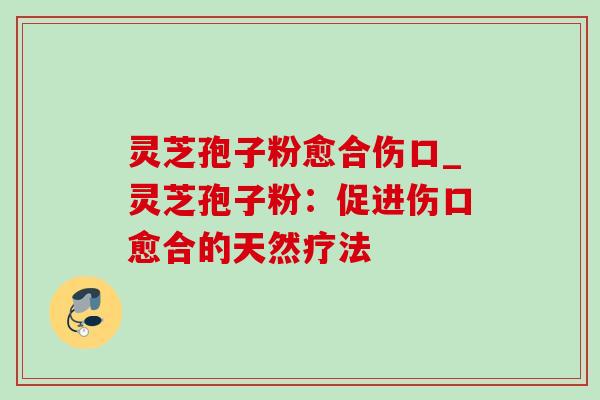 灵芝孢子粉愈合伤口_灵芝孢子粉：促进伤口愈合的天然疗法