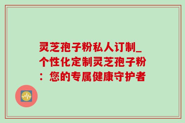 灵芝孢子粉私人订制_个性化定制灵芝孢子粉：您的专属健康守护者