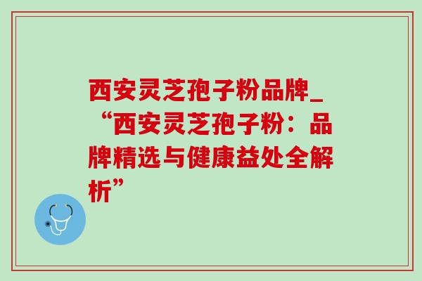 西安灵芝孢子粉品牌_“西安灵芝孢子粉：品牌精选与健康益处全解析”