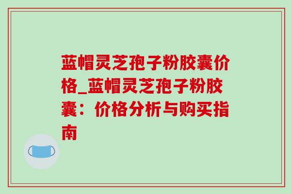 蓝帽灵芝孢子粉胶囊价格_蓝帽灵芝孢子粉胶囊：价格分析与购买指南