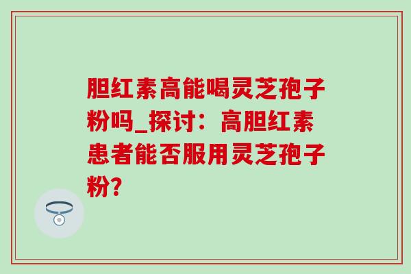 胆红素高能喝灵芝孢子粉吗_探讨：高胆红素患者能否服用灵芝孢子粉？