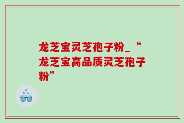 龙芝宝灵芝孢子粉_“龙芝宝高品质灵芝孢子粉”