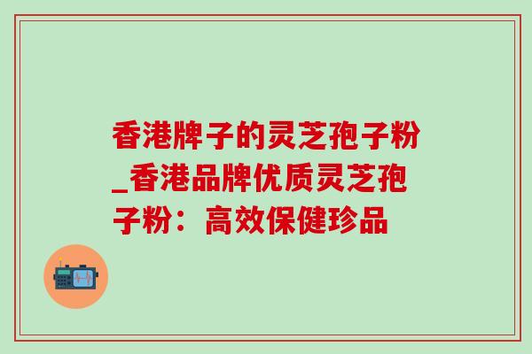 香港牌子的灵芝孢子粉_香港品牌优质灵芝孢子粉：高效保健珍品