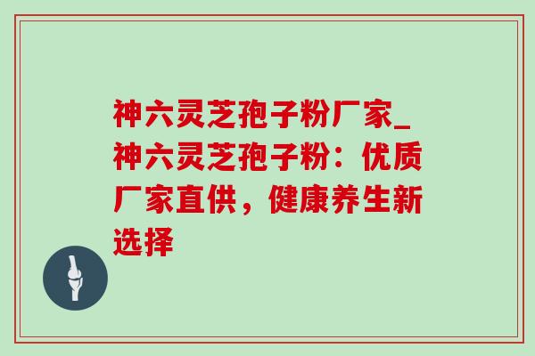 神六灵芝孢子粉厂家_神六灵芝孢子粉：优质厂家直供，健康养生新选择