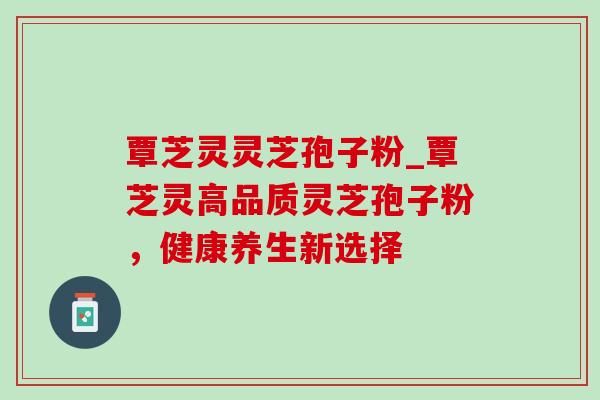 覃芝灵灵芝孢子粉_覃芝灵高品质灵芝孢子粉，健康养生新选择