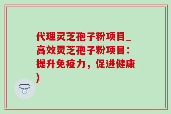 代理灵芝孢子粉项目_高效灵芝孢子粉项目：提升免疫力，促进健康)