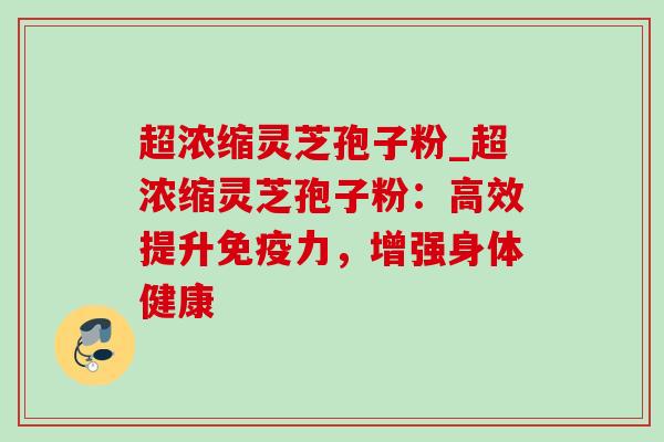 超浓缩灵芝孢子粉_超浓缩灵芝孢子粉：高效提升免疫力，增强身体健康