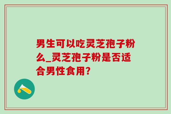 男生可以吃灵芝孢子粉么_灵芝孢子粉是否适合男性食用？