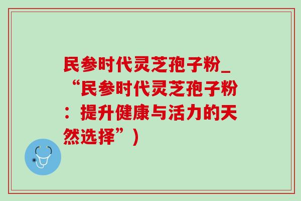 民参时代灵芝孢子粉_“民参时代灵芝孢子粉：提升健康与活力的天然选择”)
