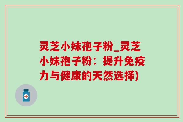 灵芝小妹孢子粉_灵芝小妹孢子粉：提升免疫力与健康的天然选择)