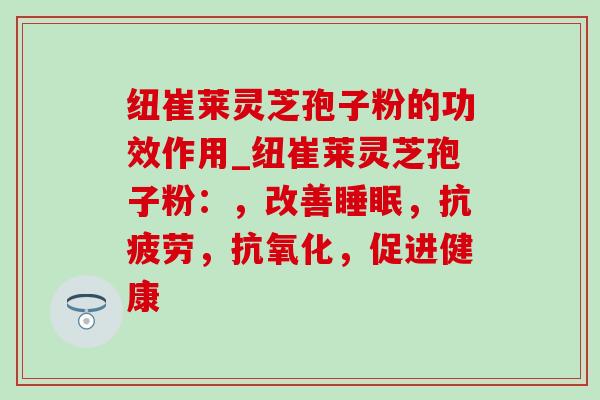 纽崔莱灵芝孢子粉的功效作用_纽崔莱灵芝孢子粉：，改善睡眠，抗疲劳，抗氧化，促进健康