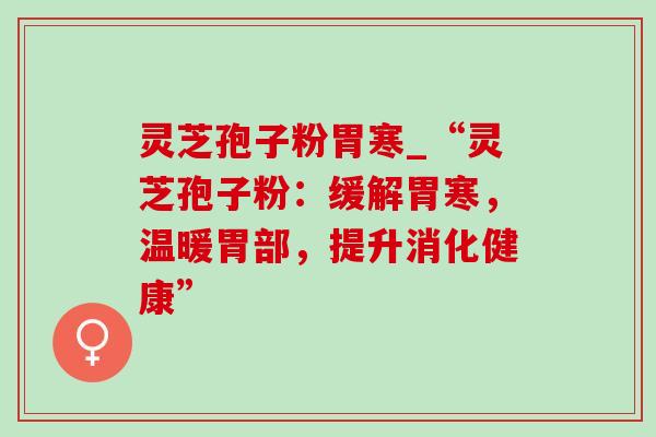灵芝孢子粉胃寒_“灵芝孢子粉：缓解胃寒，温暖胃部，提升消化健康”