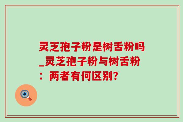 灵芝孢子粉是树舌粉吗_灵芝孢子粉与树舌粉：两者有何区别？
